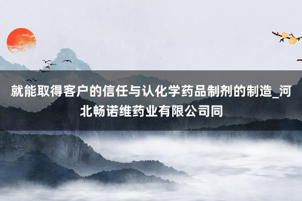 就能取得客户的信任与认化学药品制剂的制造_河北畅诺维药业有限公司同