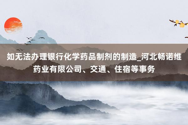 如无法办理银行化学药品制剂的制造_河北畅诺维药业有限公司、交通、住宿等事务